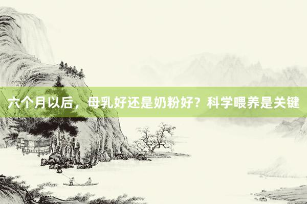 六个月以后，母乳好还是奶粉好？科学喂养是关键